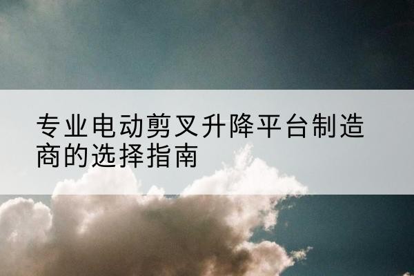 雁塔电动剪叉升降平台厂家-专业电动剪叉升降平台制造商的选择指南