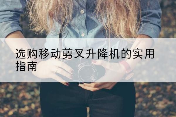 雁塔移动剪叉升降机怎么选-选购移动剪叉升降机的实用指南
