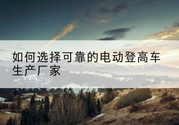 雁塔电动登高车厂家-如何选择可靠的电动登高车生产厂家