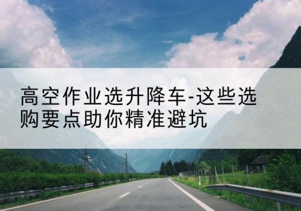 雁塔升降车厂家-高空作业选升降车-这些选购要点助你*避坑