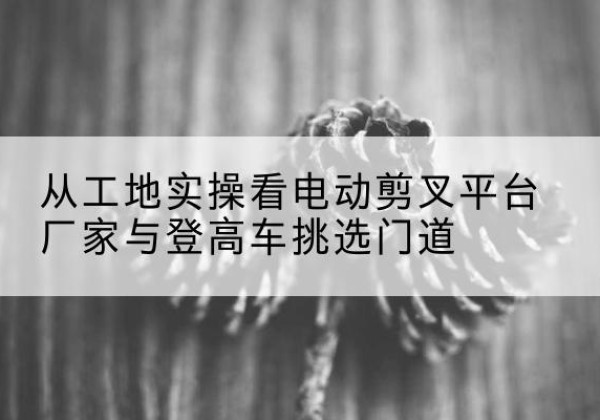 雁塔电动剪叉升降平台厂家-从工地实操看电动剪叉平台厂家与登高车挑选门道